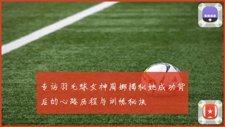 专访羽毛球女神周娜揭秘她成功背后的心路历程与训练秘诀
