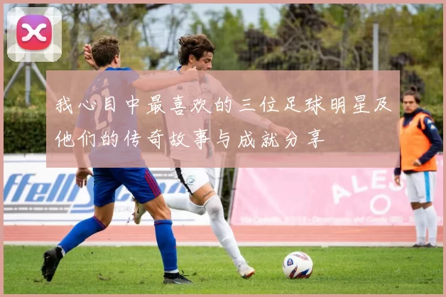 我心目中最喜欢的三位足球明星及他们的传奇故事与成就分享