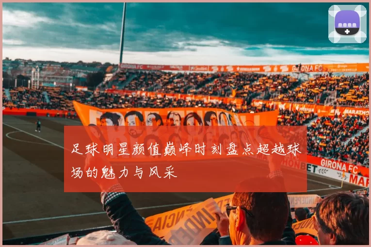 足球明星颜值巅峰时刻盘点超越球场的魅力与风采