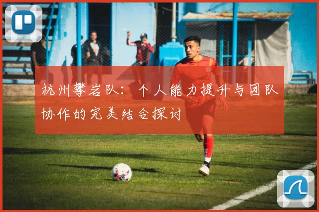 杭州攀岩队：个人能力提升与团队协作的完美结合探讨