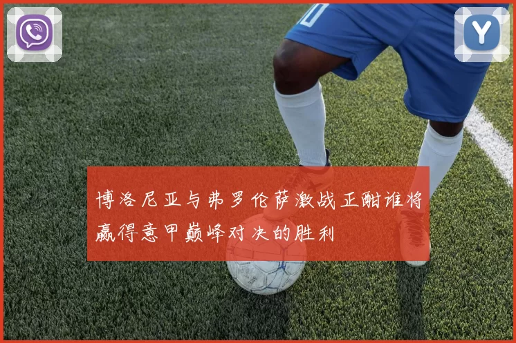 博洛尼亚与弗罗伦萨激战正酣谁将赢得意甲巅峰对决的胜利