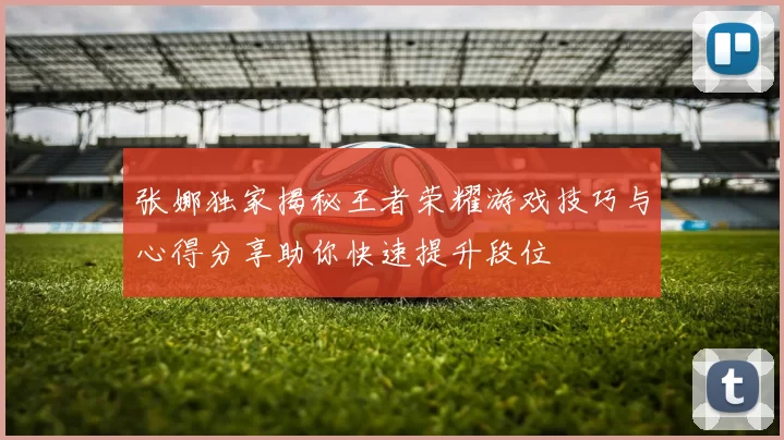 张娜独家揭秘王者荣耀游戏技巧与心得分享助你快速提升段位