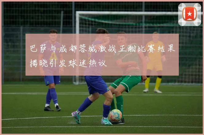 巴萨与成都蓉城激战正酣比赛结果揭晓引发球迷热议