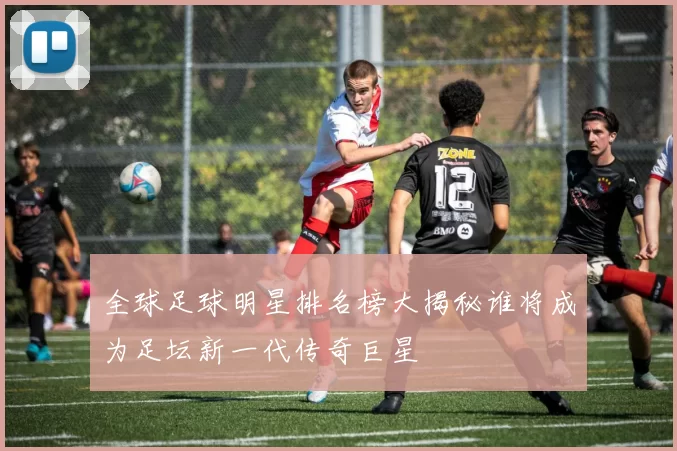 全球足球明星排名榜大揭秘谁将成为足坛新一代传奇巨星