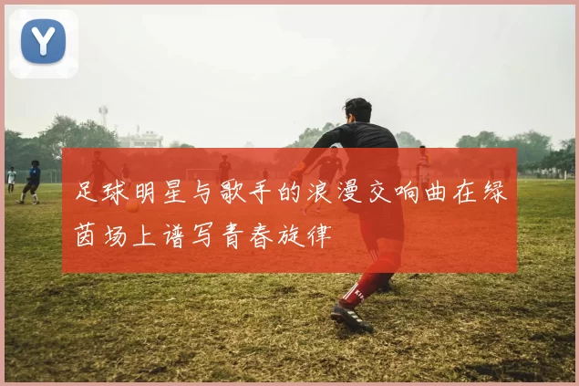 足球明星与歌手的浪漫交响曲在绿茵场上谱写青春旋律