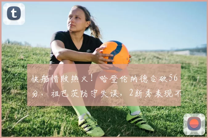 快船惜败热火！哈登伦纳德合砍56分，祖巴茨防守失误，2新秀表现不俗
