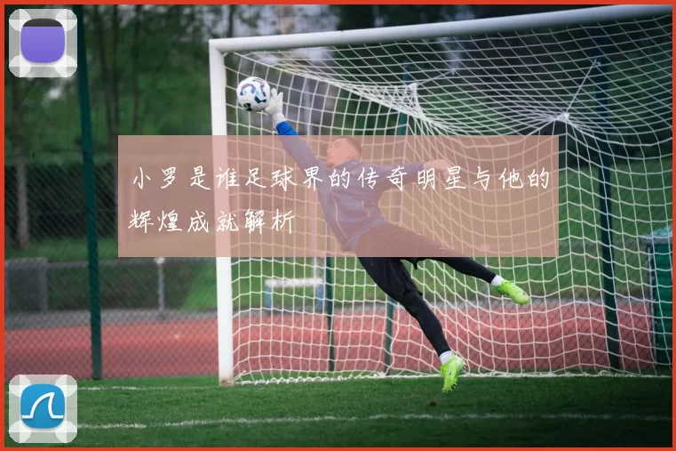 小罗是谁足球界的传奇明星与他的辉煌成就解析