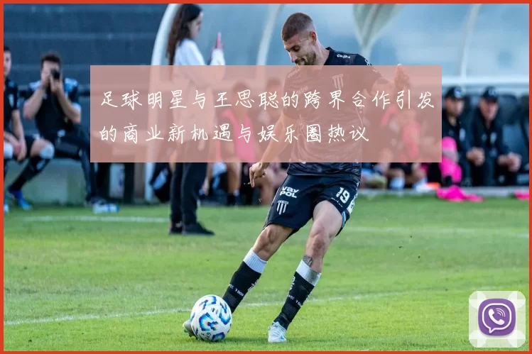 足球明星与王思聪的跨界合作引发的商业新机遇与娱乐圈热议