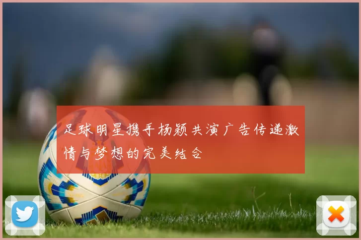 足球明星携手杨颖共演广告传递激情与梦想的完美结合