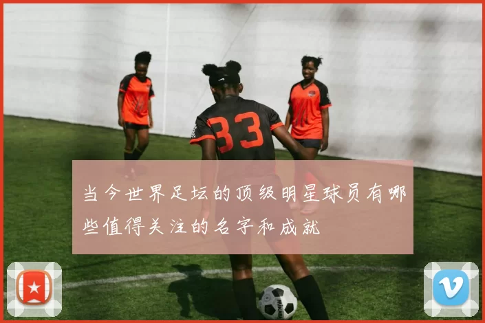 当今世界足坛的顶级明星球员有哪些值得关注的名字和成就