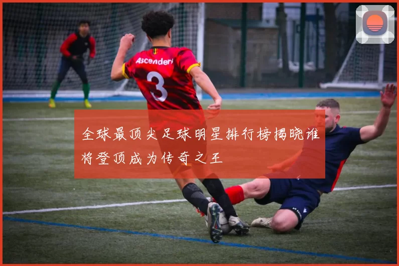 全球最顶尖足球明星排行榜揭晓谁将登顶成为传奇之王