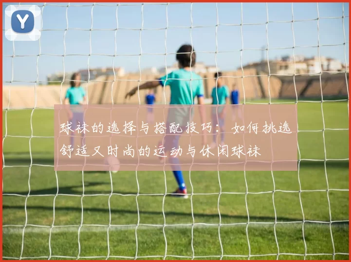 球袜的选择与搭配技巧：如何挑选舒适又时尚的运动与休闲球袜