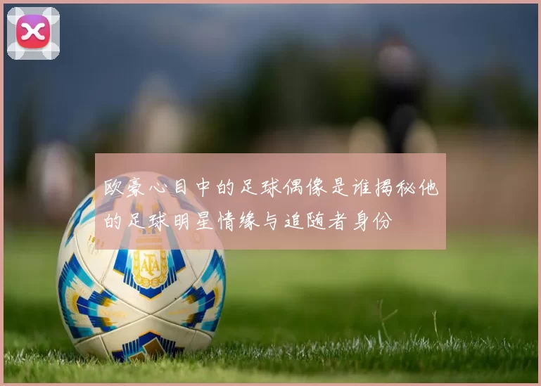 欧豪心目中的足球偶像是谁揭秘他的足球明星情缘与追随者身份