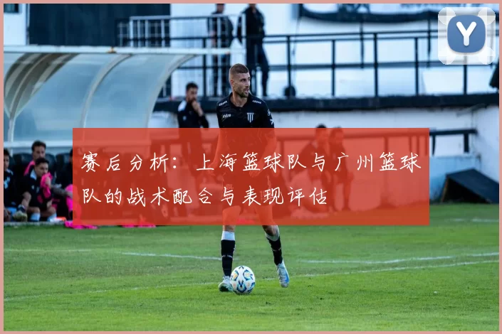 赛后分析：上海篮球队与广州篮球队的战术配合与表现评估