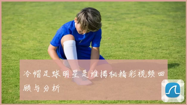 冷帽足球明星是谁揭秘精彩视频回顾与分析