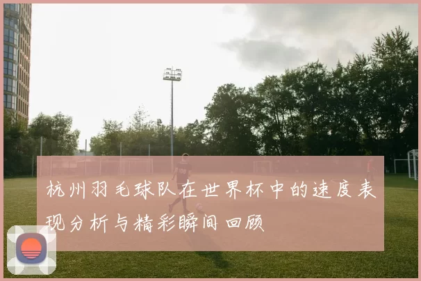 杭州羽毛球队在世界杯中的速度表现分析与精彩瞬间回顾