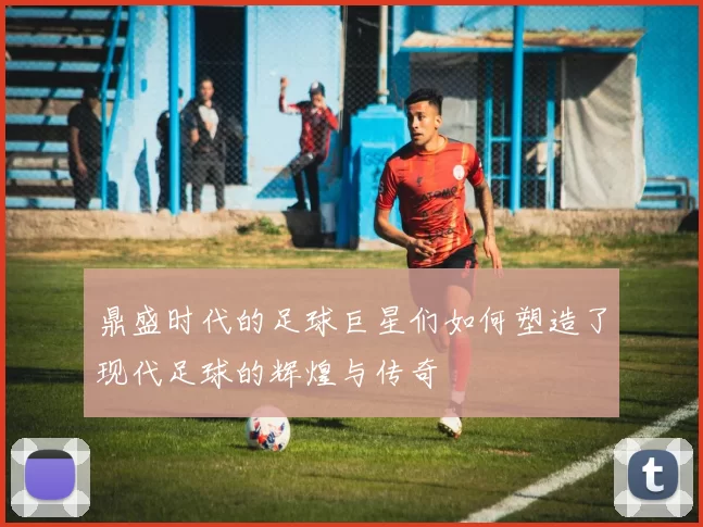 鼎盛时代的足球巨星们如何塑造了现代足球的辉煌与传奇