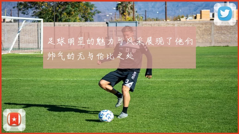 足球明星的魅力与风采展现了他们帅气的无与伦比之处