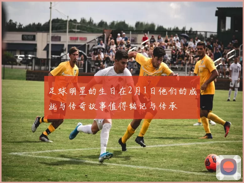 足球明星的生日在2月1日他们的成就与传奇故事值得铭记与传承