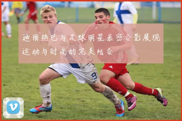 迪丽热巴与足球明星亲密合影展现运动与时尚的完美结合