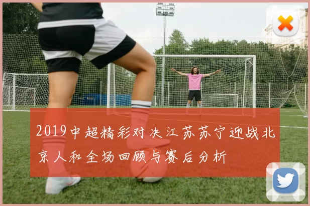 2019中超精彩对决江苏苏宁迎战北京人和全场回顾与赛后分析