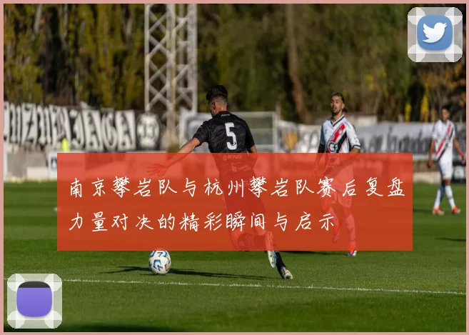 南京攀岩队与杭州攀岩队赛后复盘力量对决的精彩瞬间与启示