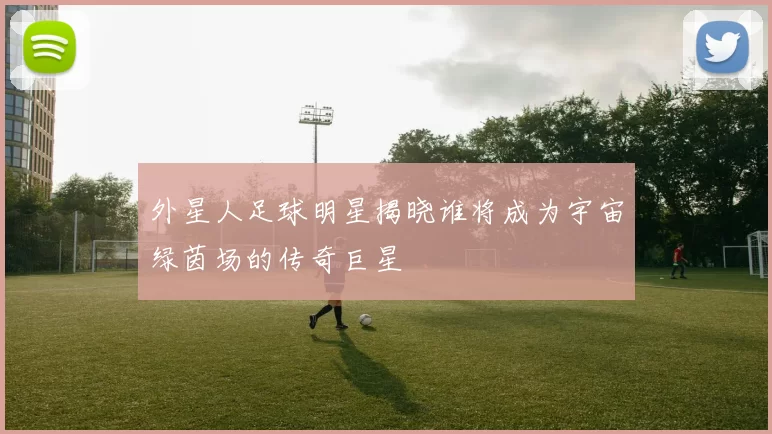 外星人足球明星揭晓谁将成为宇宙绿茵场的传奇巨星