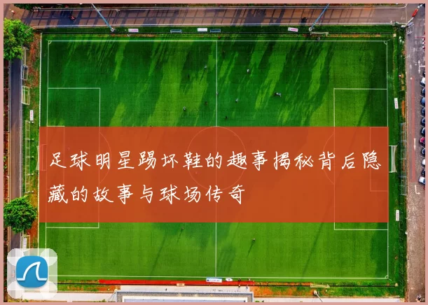 足球明星踢坏鞋的趣事揭秘背后隐藏的故事与球场传奇