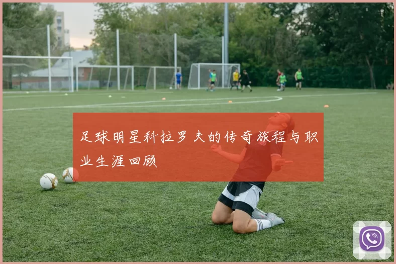 足球明星科拉罗夫的传奇旅程与职业生涯回顾