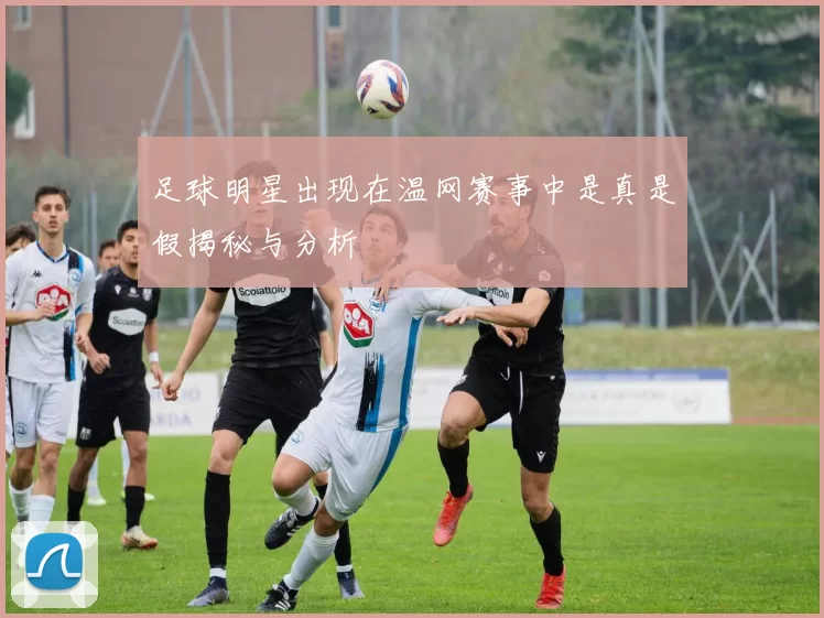 足球明星出现在温网赛事中是真是假揭秘与分析