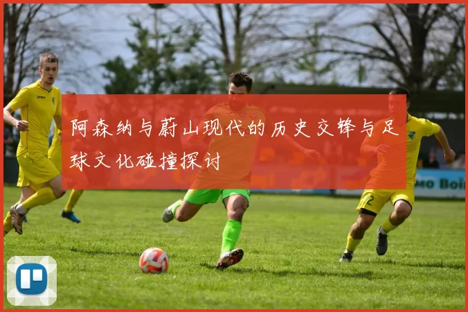 阿森纳与蔚山现代的历史交锋与足球文化碰撞探讨