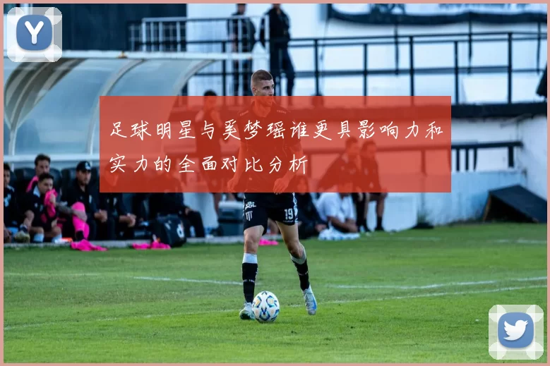 足球明星与奚梦瑶谁更具影响力和实力的全面对比分析