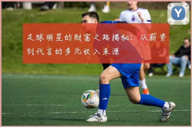 足球明星的财富之路揭秘：从薪资到代言的多元收入来源