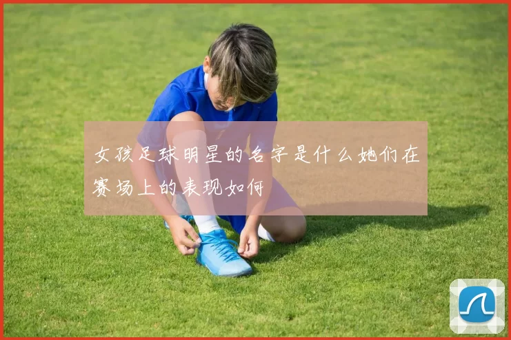 女孩足球明星的名字是什么她们在赛场上的表现如何