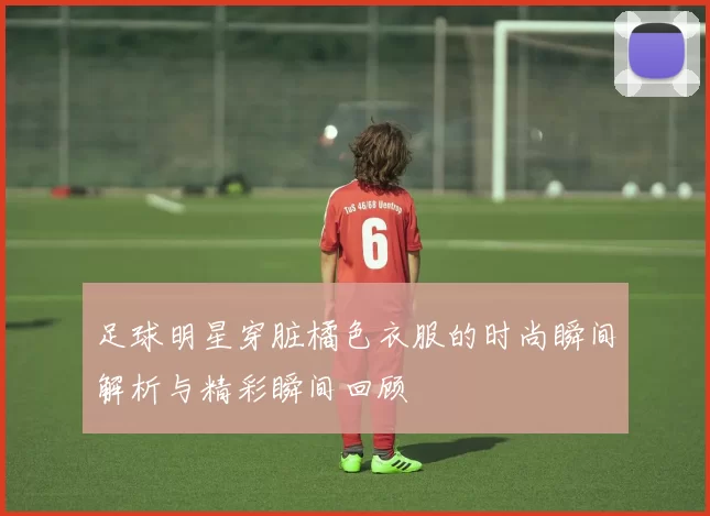 足球明星穿脏橘色衣服的时尚瞬间解析与精彩瞬间回顾