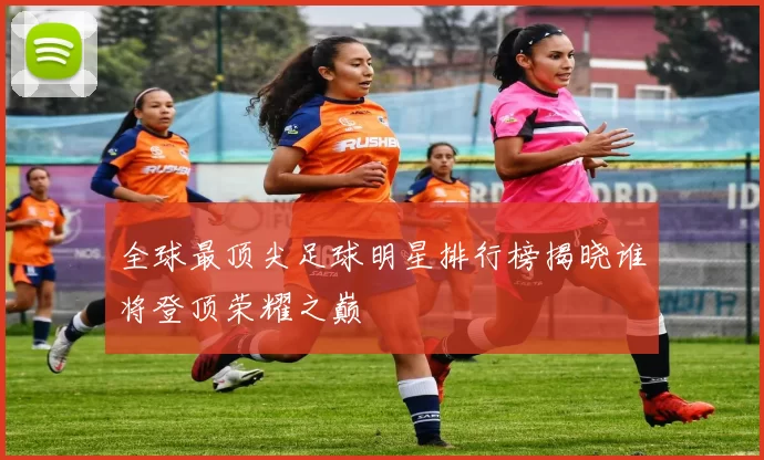 全球最顶尖足球明星排行榜揭晓谁将登顶荣耀之巅