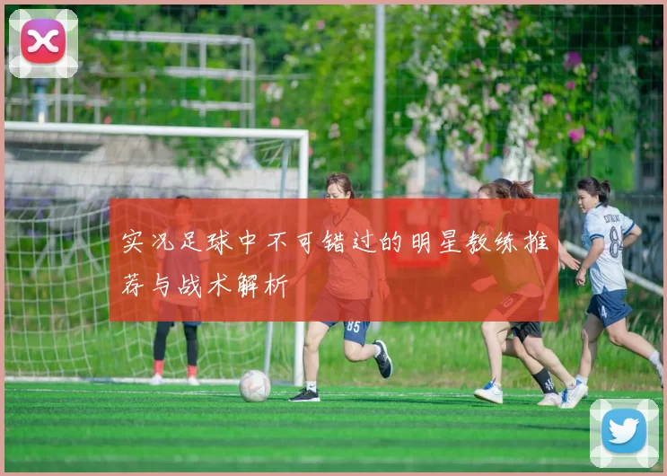 实况足球中不可错过的明星教练推荐与战术解析