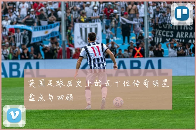 英国足球历史上的五十位传奇明星盘点与回顾