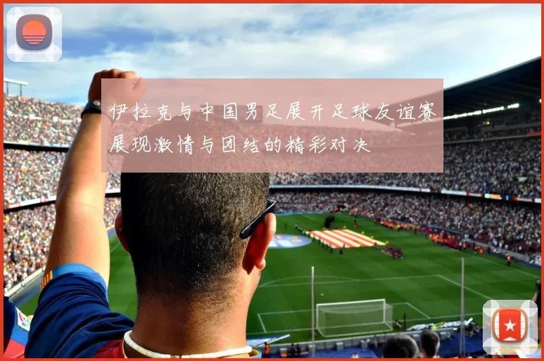 伊拉克与中国男足展开足球友谊赛展现激情与团结的精彩对决