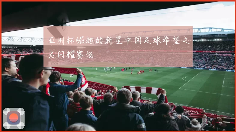 亚洲杯崛起的新星中国足球希望之光闪耀赛场