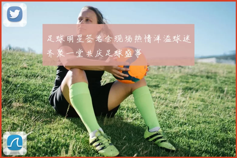 足球明星签名会现场热情洋溢球迷齐聚一堂共庆足球盛事