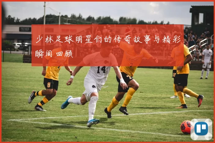 少林足球明星们的传奇故事与精彩瞬间回顾