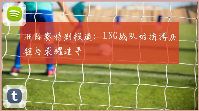 洲际赛特别报道：LNG战队的拼搏历程与荣耀追寻