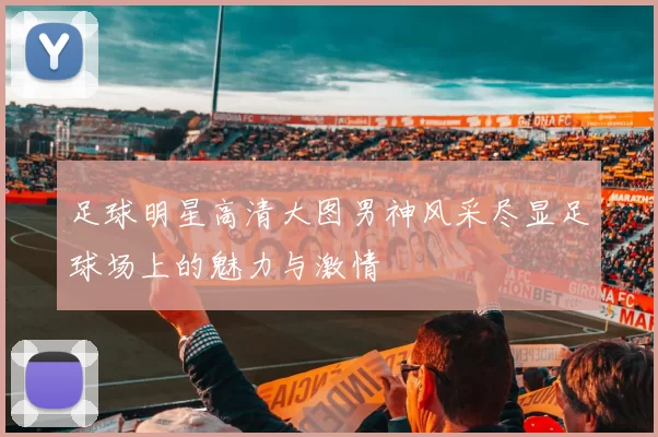 足球明星高清大图男神风采尽显足球场上的魅力与激情