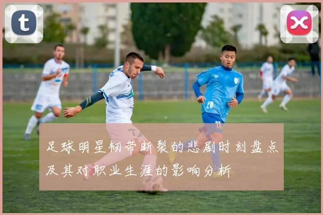 足球明星韧带断裂的悲剧时刻盘点及其对职业生涯的影响分析