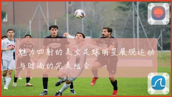 魅力四射的美女足球明星展现运动与时尚的完美结合