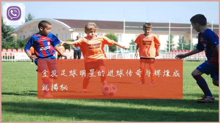 金发足球明星的进球传奇与辉煌成就揭秘