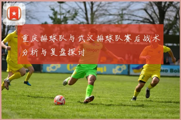 重庆排球队与武汉排球队赛后战术分析与复盘探讨