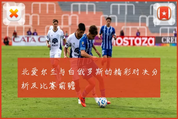 北爱尔兰与白俄罗斯的精彩对决分析及比赛前瞻