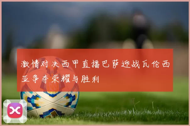 激情对决西甲直播巴萨迎战瓦伦西亚争夺荣耀与胜利